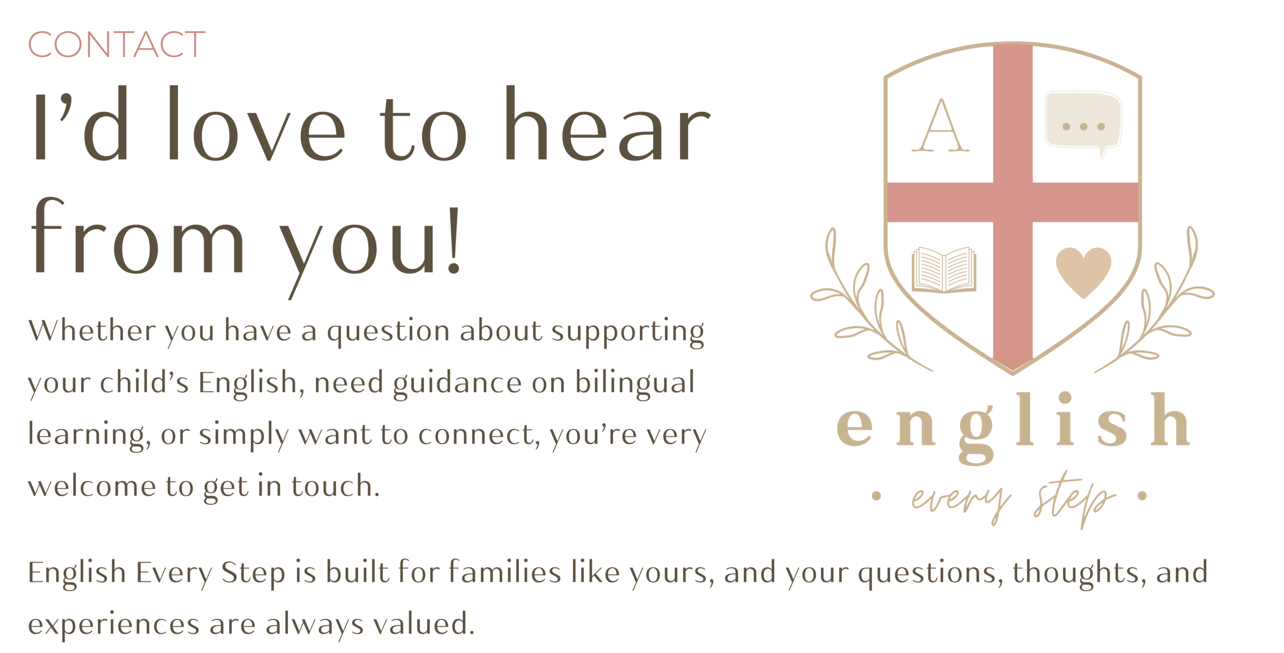 Whether you have a question about supporting your child’s English, need guidance on bilingual learning, or simply want to connect, you’re very welcome to get in touch.
English Every Step is built for families like yours, and your questions, thoughts, and experiences are always valued.
