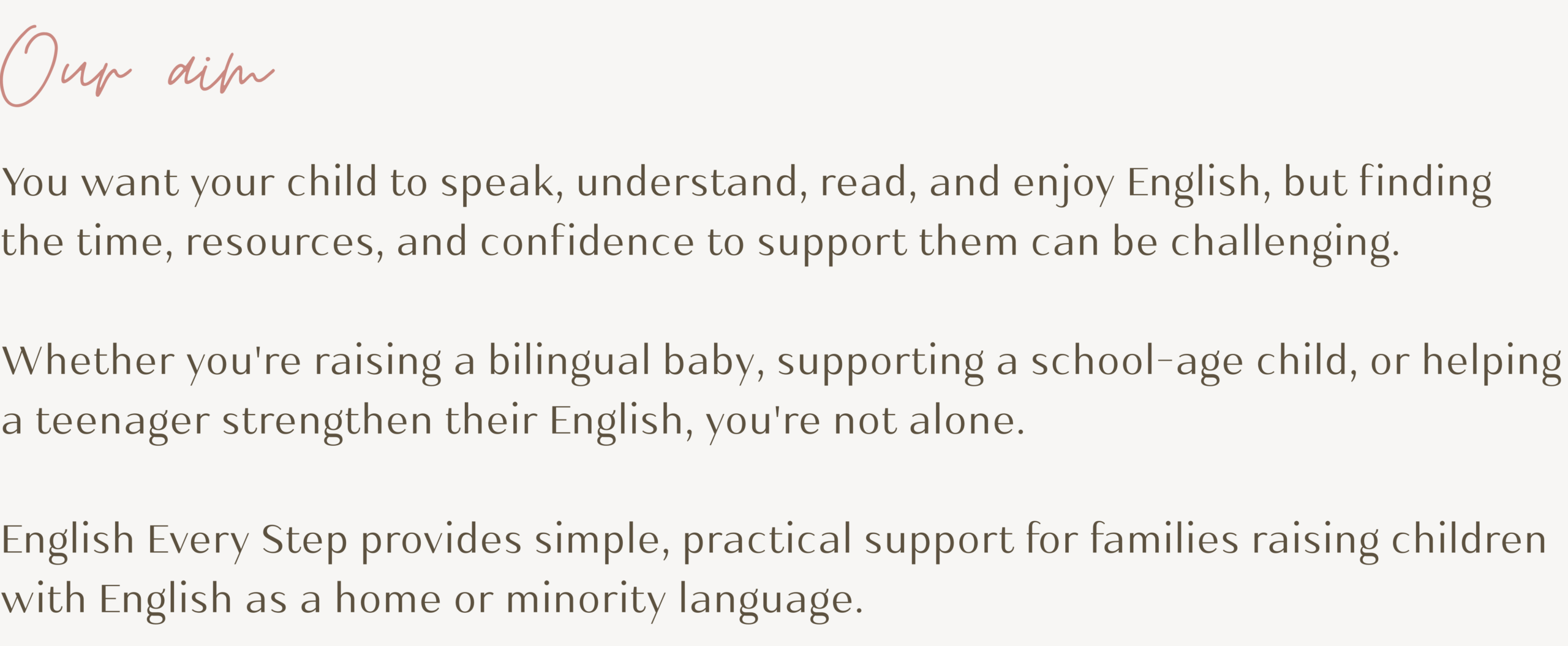 Our aim
You want your child to speak, understand, read, and enjoy English, but finding the time, resources, and confidence to support them can be challenging. 

Whether you're raising a bilingual baby, supporting a school-age child, or helping a teenager strengthen their English, you're not alone. 

English Every Step provides simple, practical support for families raising children with English as a home or minority language.